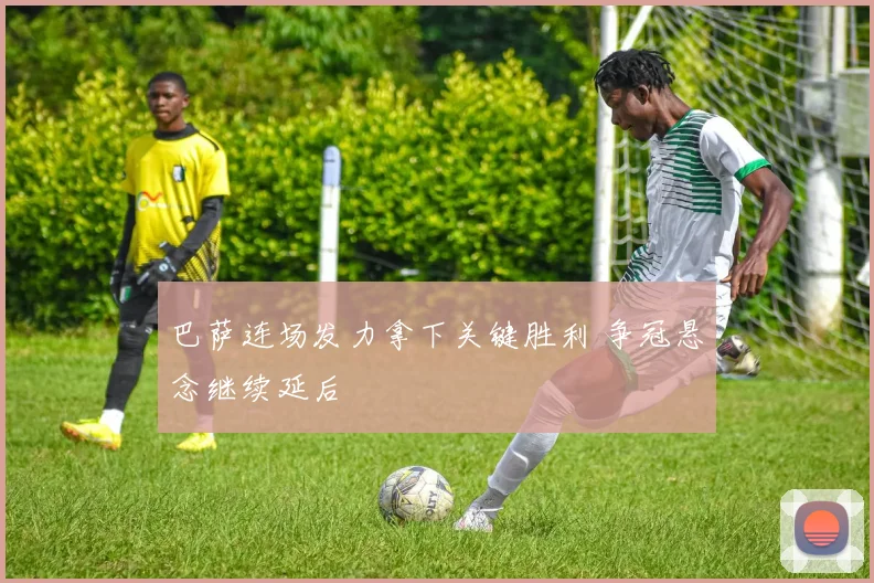 巴萨连场发力拿下关键胜利 争冠悬念继续延后