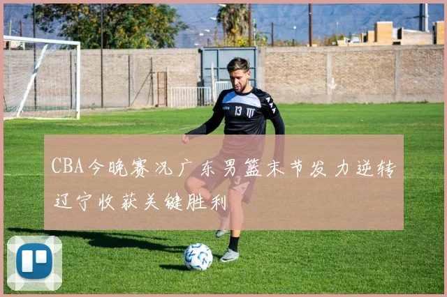 CBA今晚赛况广东男篮末节发力逆转辽宁收获关键胜利