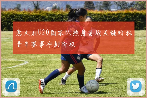 意大利U20国家队热身备战关键对抗青年赛事冲刺阶段
