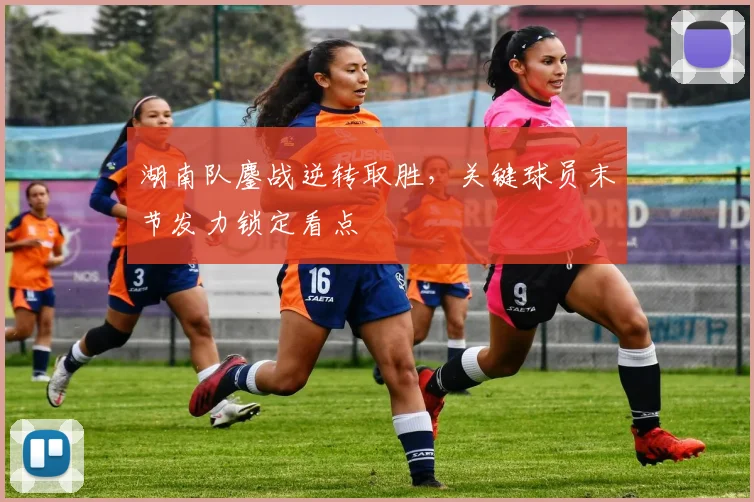 湖南队鏖战逆转取胜，关键球员末节发力锁定看点