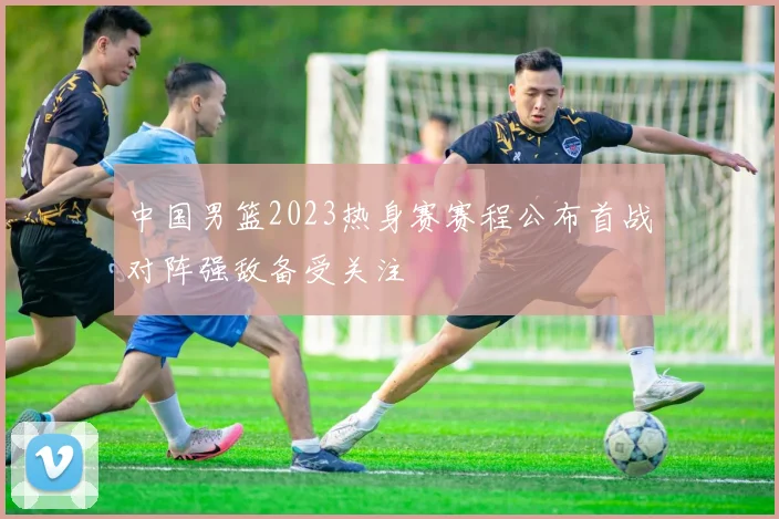 中国男篮2023热身赛赛程公布首战对阵强敌备受关注