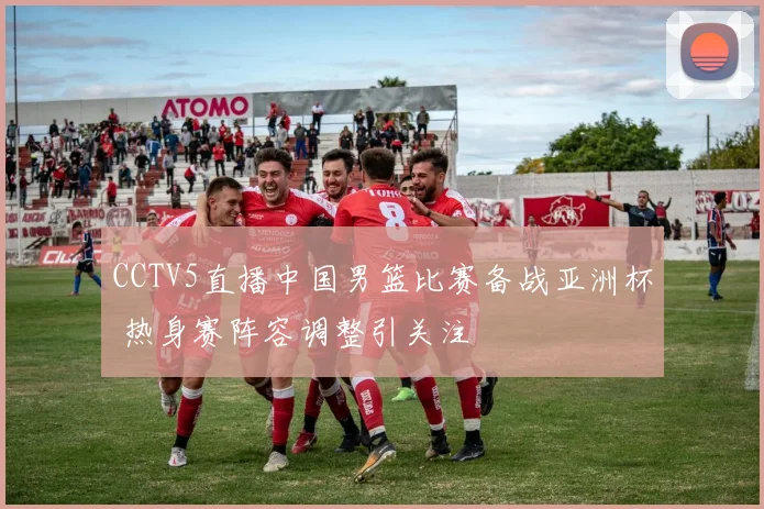 CCTV5直播中国男篮比赛备战亚洲杯 热身赛阵容调整引关注