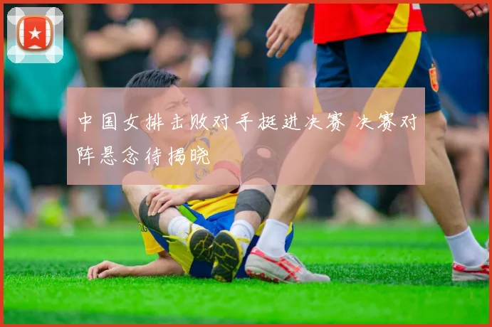 中国女排击败对手挺进决赛 决赛对阵悬念待揭晓