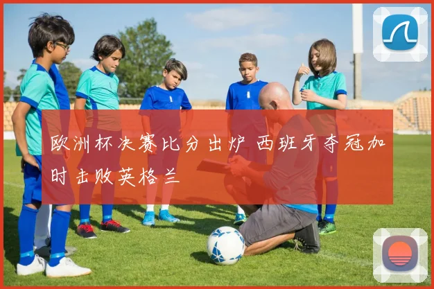 欧洲杯决赛比分出炉 西班牙夺冠加时击败英格兰