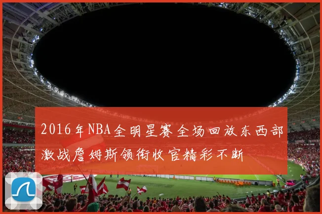 2016年NBA全明星赛全场回放东西部激战詹姆斯领衔收官精彩不断