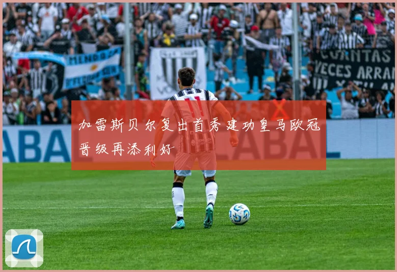 加雷斯贝尔复出首秀建功皇马欧冠晋级再添利好