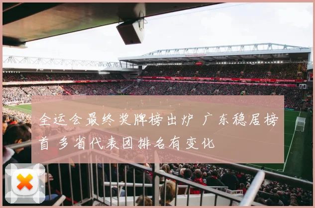 全运会最终奖牌榜出炉 广东稳居榜首 多省代表团排名有变化