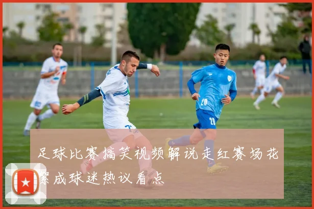 足球比赛搞笑视频解说走红赛场花絮成球迷热议看点