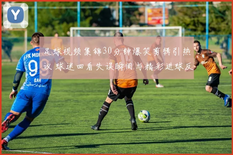 足球视频集锦30分钟爆笑剪辑引热议 球迷回看失误瞬间与精彩进球反差不断