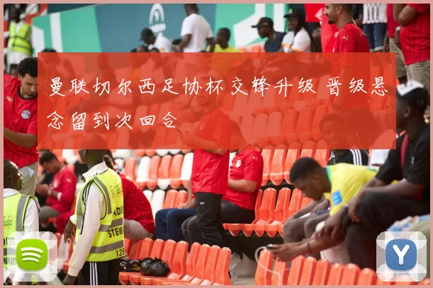 曼联切尔西足协杯交锋升级 晋级悬念留到次回合