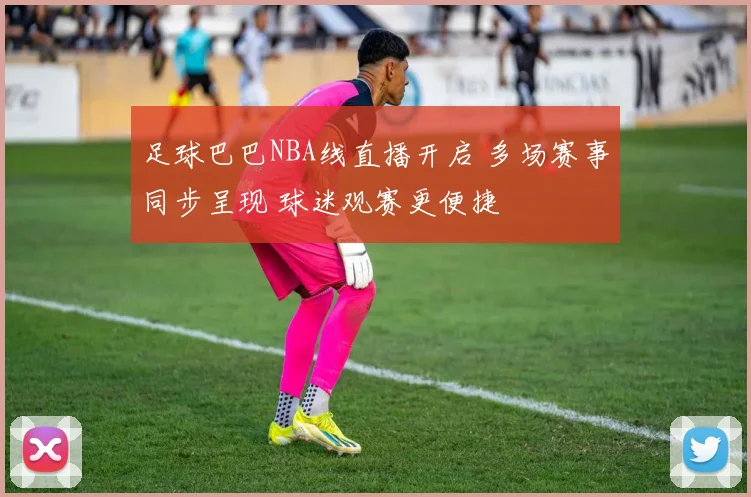 足球巴巴NBA线直播开启 多场赛事同步呈现 球迷观赛更便捷