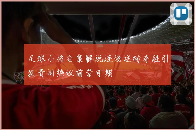 足球小将合集解说连场逆转夺胜引发青训热议前景可期