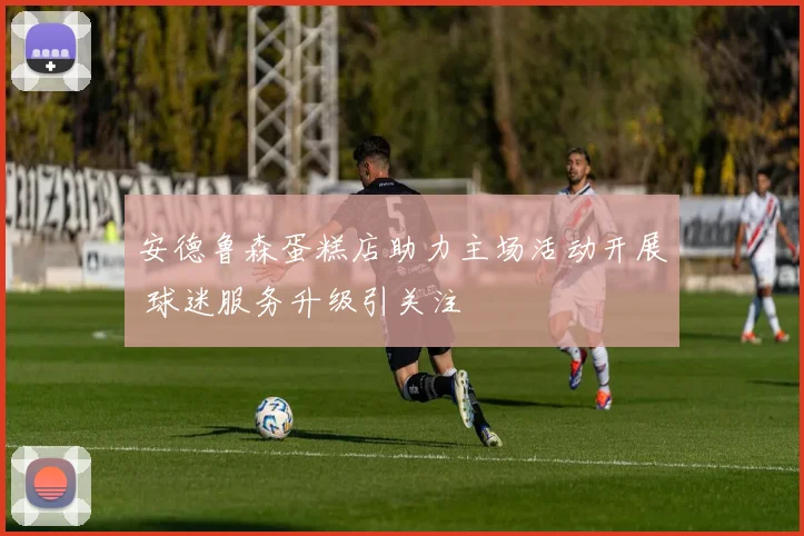 安德鲁森蛋糕店助力主场活动开展 球迷服务升级引关注