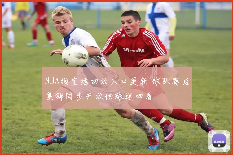 NBA线直播回放入口更新 球队赛后集锦同步开放供球迷回看