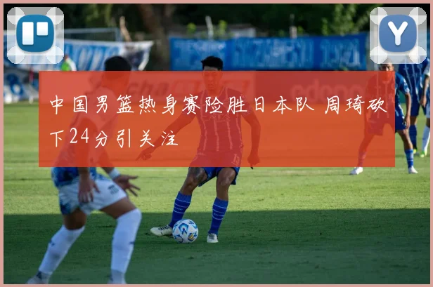 中国男篮热身赛险胜日本队 周琦砍下24分引关注