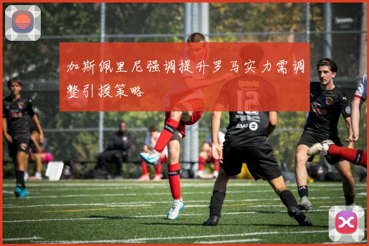 加斯佩里尼强调提升罗马实力需调整引援策略