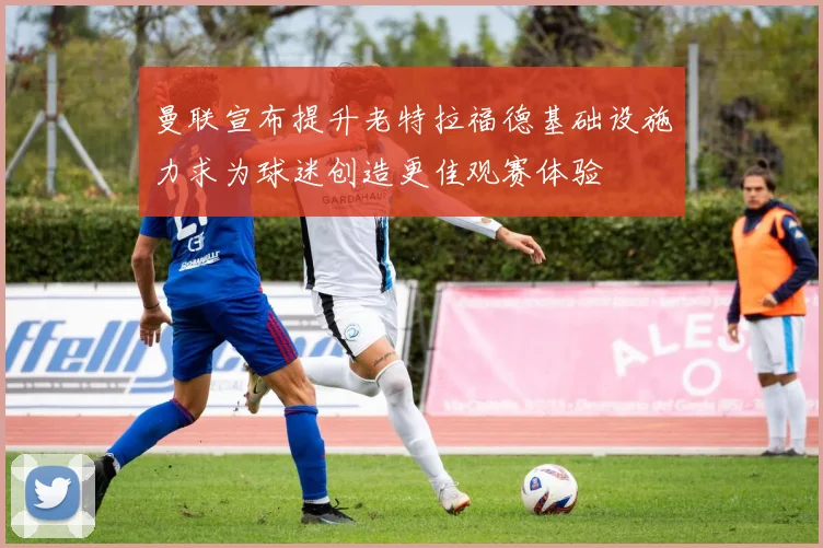曼联宣布提升老特拉福德基础设施力求为球迷创造更佳观赛体验