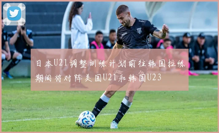 日本U21调整训练计划前往韩国拉练期间将对阵美国U21和韩国U23