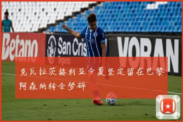 克瓦拉茨赫利亚今夏坚定留在巴黎阿森纳转会梦碎