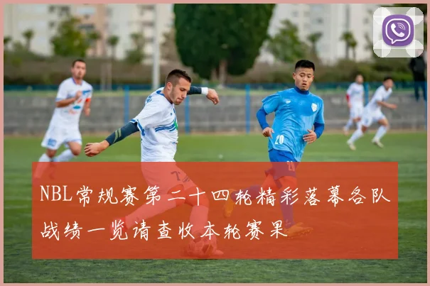 NBL常规赛第二十四轮精彩落幕各队战绩一览请查收本轮赛果
