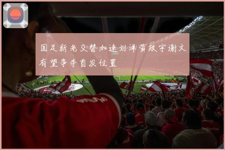 国足新老交替加速刘洋黄政宇谢文有望争夺首发位置