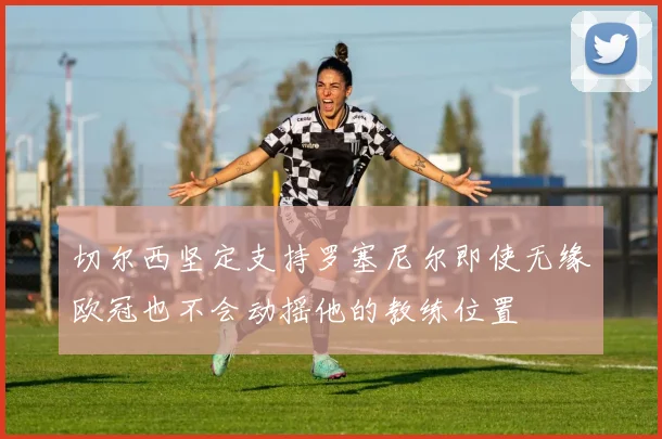 切尔西坚定支持罗塞尼尔即使无缘欧冠也不会动摇他的教练位置