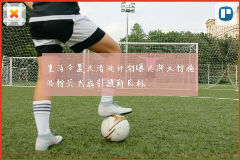皇马今夏大清洗计划曝光斯米特施洛特贝克成引援新目标