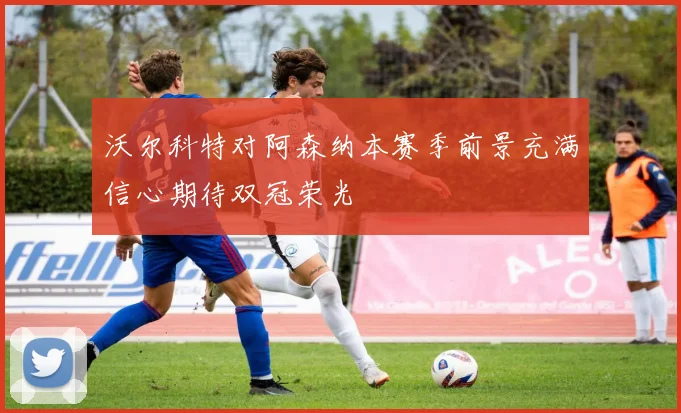 沃尔科特对阿森纳本赛季前景充满信心期待双冠荣光