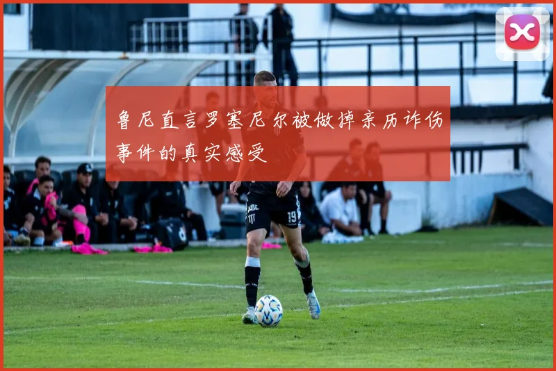 鲁尼直言罗塞尼尔被做掉亲历诈伤事件的真实感受