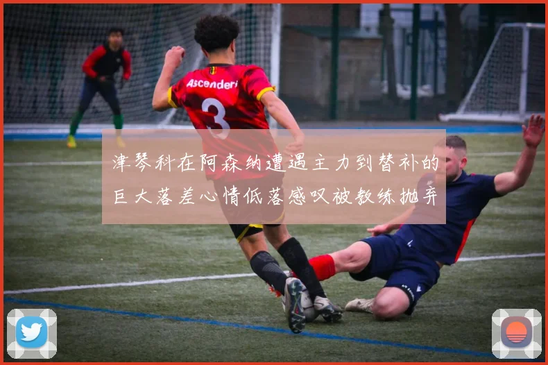 津琴科在阿森纳遭遇主力到替补的巨大落差心情低落感叹被教练抛弃
