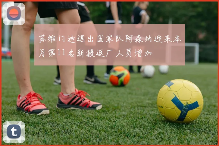 苏维门迪退出国家队阿森纳迎来本月第11名新援返厂人员增加