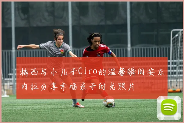 梅西与小儿子Ciro的温馨瞬间安东内拉分享幸福亲子时光照片