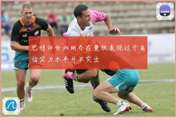 巴特评价加纳乔在曼联表现过于高估实力水平并不突出