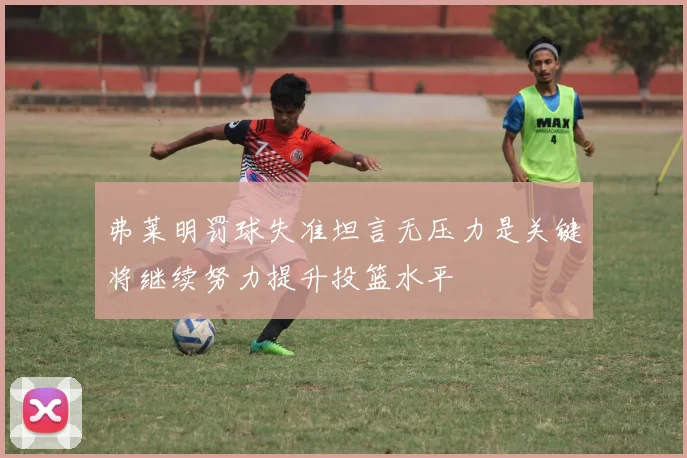 弗莱明罚球失准坦言无压力是关键将继续努力提升投篮水平