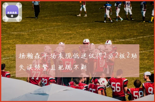 杨瀚森半场表现低迷仅得2分2板2助失误频繁且犯规不断