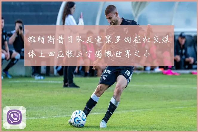 维特斯昔日队友重聚罗姆在社交媒体上回应张玉宁感慨世界之小