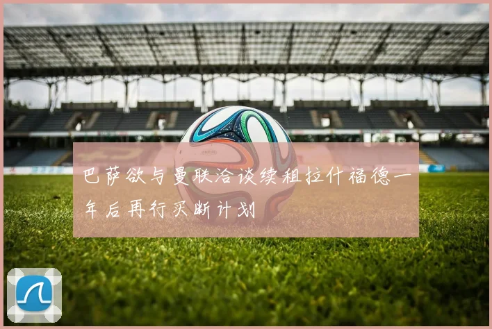 巴萨欲与曼联洽谈续租拉什福德一年后再行买断计划