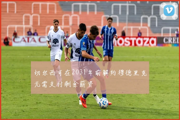 切尔西可在2031年前解约穆德里克无需支付剩余薪资