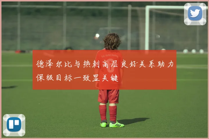 德泽尔比与热刺高层良好关系助力保级目标一致显关键