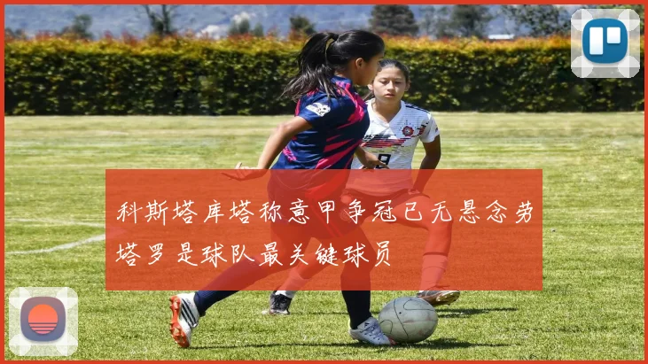 科斯塔库塔称意甲争冠已无悬念劳塔罗是球队最关键球员
