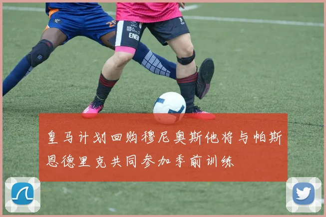 皇马计划回购穆尼奥斯他将与帕斯恩德里克共同参加季前训练