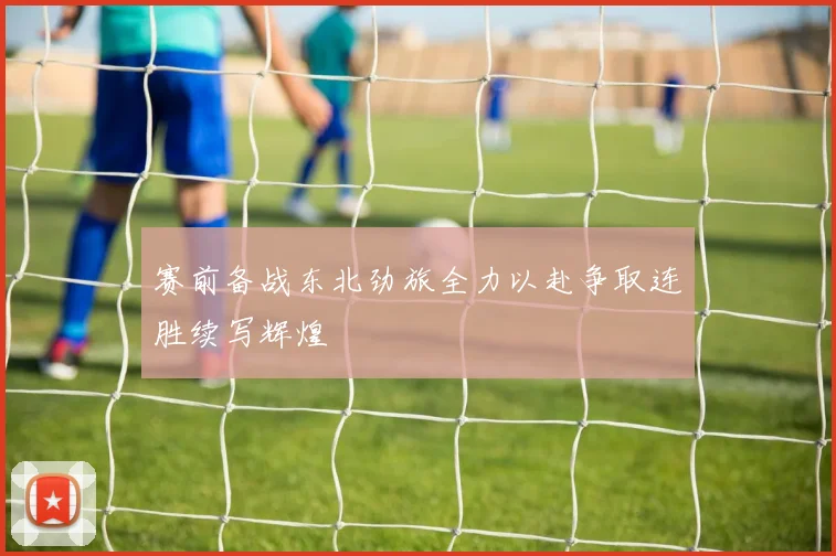 赛前备战东北劲旅全力以赴争取连胜续写辉煌
