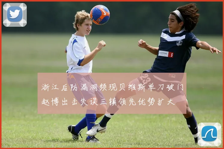 浙江后防漏洞频现贝维斯单刀破门赵博出击失误三镇领先优势扩大