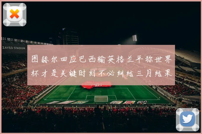 图赫尔回应巴西输英格兰平称世界杯才是关键时刻不必纠结三月结果