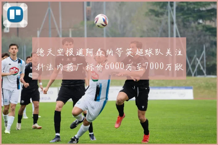 德天空报道阿森纳等英超球队关注科法内药厂标价6000万至7000万欧元