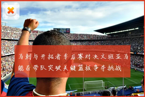 马刺与开拓者季后赛对决文班亚马能否带队突破关键篮板争夺挑战