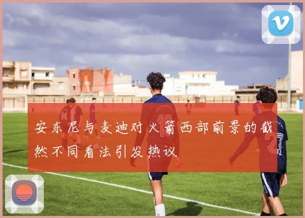 安东尼与麦迪对火箭西部前景的截然不同看法引发热议