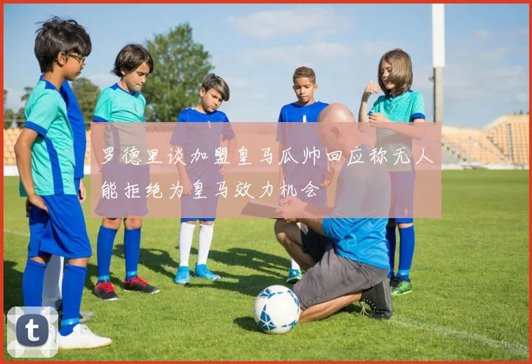 罗德里谈加盟皇马瓜帅回应称无人能拒绝为皇马效力机会