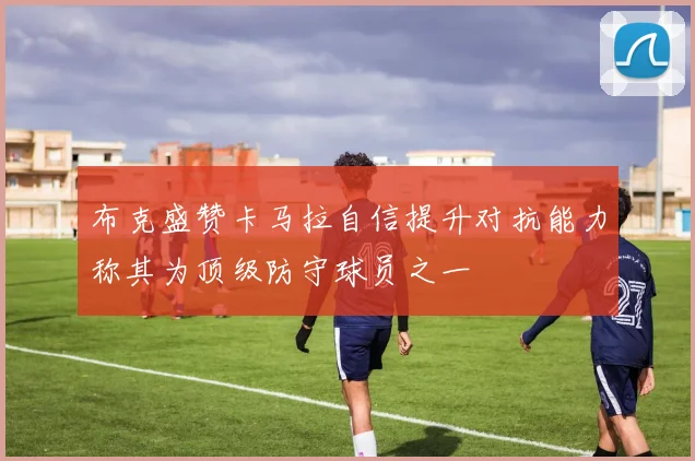 布克盛赞卡马拉自信提升对抗能力称其为顶级防守球员之一