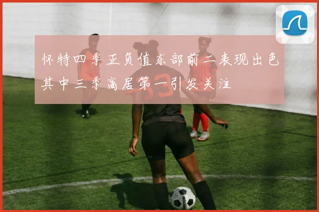 怀特四季正负值东部前二表现出色其中三季高居第一引发关注
